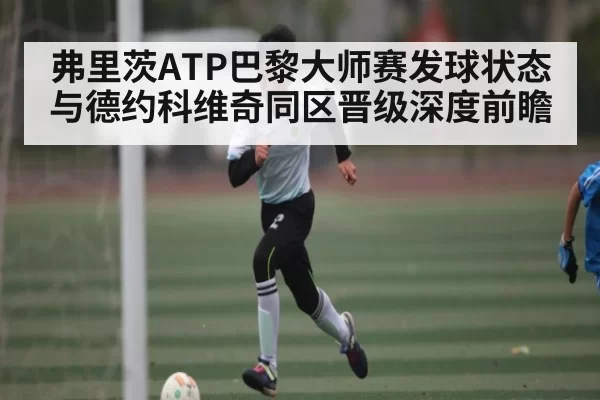 弗里茨ATP巴黎大师赛发球状态与德约科维奇同区晋级深度前瞻